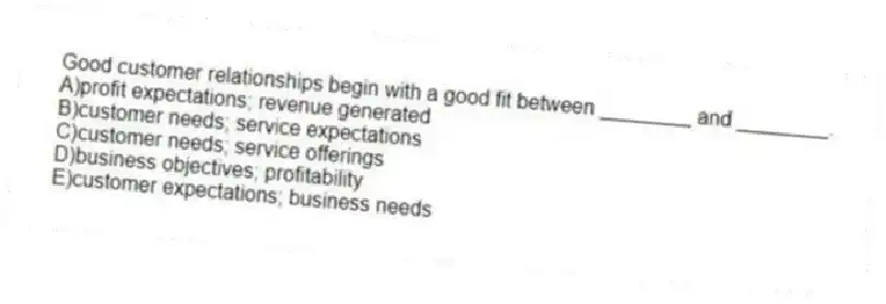 Good customer relationships begin with a good fit between ________ and ________.
A)profit expectations; revenue generated
B)customer needs; service expectations
C)customer needs; service offerings
D)business objectives; profitability
E)customer expectations; business needs