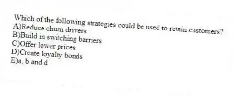 Which of the following strategies could be used to retain customers?
A)Reduce churn drivers
B)Build in switching barriers
C)Offer lower prices
D)Create loyalty bonds
E)a, b and d