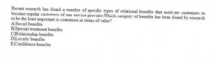 Recent research has found a number of specific types of relational benefits that motivate customers to become regular customers of one service provider.Which category of benefits has been found by research to be the least important to customers in terms of value?
A)Social benefits
B)Special-treatment benefits
C)Relationship benefits
D)Loyalty benefits
E)Confidence benefits