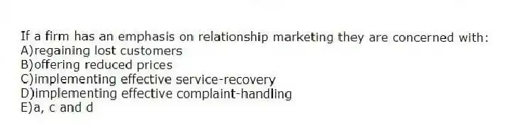 If a firm has an emphasis on relationship marketing they are concerned with:
A)regaining lost customers
B)offering reduced prices
C)implementing effective service-recovery
D)implementing effective complaint-handling
E)a, c and d