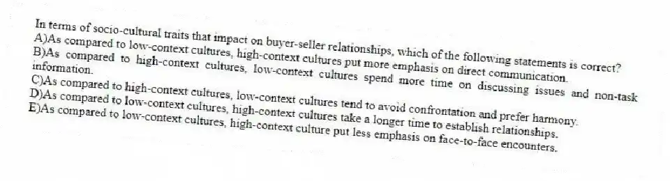 In terms of socio-cultural traits that impact on buyer-seller relationships, which of the following statements is correct?
A)As compared to low-context cultures, high-context cultures put more emphasis on direct communication.
B)As compared to high-context cultures, low-context cultures spend more time on discussing issues and non-task information.
C)As compared to high-context cultures, low-context cultures tend to avoid confrontation and prefer harmony.
D)As compared to low-context cultures, high-context cultures take a longer time to establish relationships.
E)As compared to low-context cultures, high-context culture put less emphasis on face-to-face encounters.