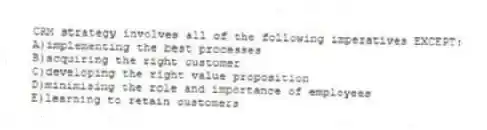 CRM strategy involves all of the following imperatives EXCEPT:
A)implementing the best processes
B)acquiring the right customer
C)developing the right value proposition
D)minimising the role and importance of employees
E)learning to retain customers
