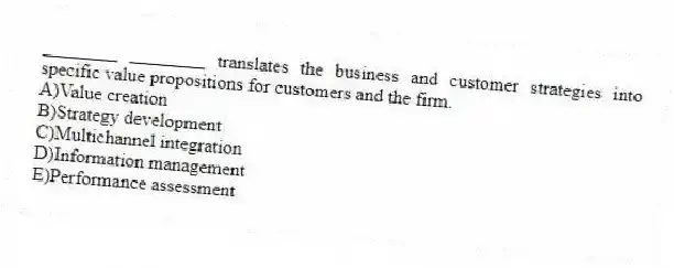 ________ ________ translates the business and customer strategies into specific value propositions for customers and the firm.
A)Value creation
B)Strategy development
C)Multichannel integration
D)Information management
E)Performance assessment