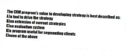 The CRM program's value to developing strategy is best described as:
A)a tool to drive the strategy
B)an extension of current strategies
C)an evaluation system
D)a program useful for segmenting clients
E)none of the above