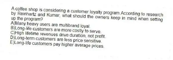 A coffee shop is considering a customer loyalty program.According to research by Reinhartz and Kumar, what should the owners keep in mind when setting up the program?
A)Many heavy users are multibrand loyal.
B)Long-life customers are more costly to serve.
C)High lifetime revenues drive duration, not profit.
D)Long-term customers are less price sensitive.
E)Long-life customers pay higher average prices.