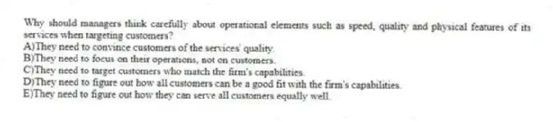 Why should managers think carefully about operational elements such as speed, quality and physical features of its services when targeting customers?
A)They need to convince customers of the services' quality.
B)They need to focus on their operations, not on customers.
C)They need to target customers who match the firm's capabilities.
D)They need to figure out how all customers can be a good fit with the firm's capabilities.
E)They need to figure out how they can serve all customers equally well.