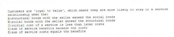Customers are 'loyal to value', which means they are more likely to stay in a service relationship when the:
A)structural bonds with the seller exceed the social bonds
B)social bonds with the seller exceed the structural bonds
C)initial cost of a service is less than later costs
D)sum of service benefits exceeds the costs
E)sum of service costs equals the benefits