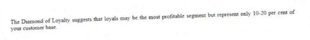 The Diamond of Loyalty suggests that loyals may be the most profitable segment but represent only 10-20 per cent of your customer base.