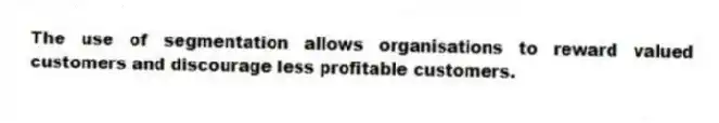 The use of segmentation allows organisations to reward valued customers and discourage less profitable customers.