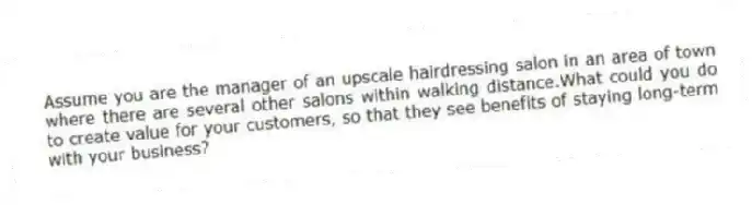 Assume you are the manager of an upscale hairdressing salon in an area of town where there are several other salons within walking distance.What could you do to create value for your customers, so that they see benefits of staying long-term with your business?
