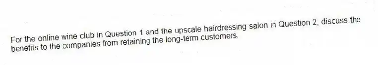 For the online wine club in Question 1 and the upscale hairdressing salon in Question 2, discuss the benefits to the companies from retaining the long-term customers.