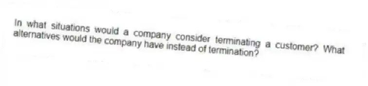 In what situations would a company consider terminating a customer? What alternatives would the company have instead of termination?