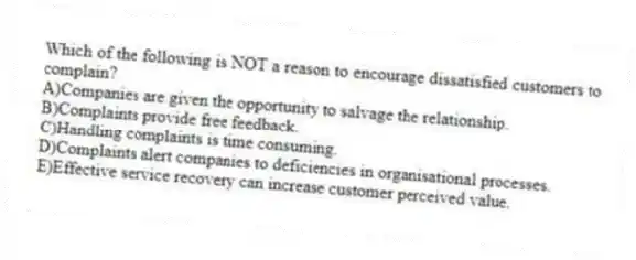 Which of the following is NOT a reason to encourage dissatisfied customers to complain?
A)Companies are given the opportunity to salvage the relationship.
B)Complaints provide free feedback.
C)Handling complaints is time consuming.
D)Complaints alert companies to deficiencies in organisational processes.
E)Effective service recovery can increase customer perceived value.