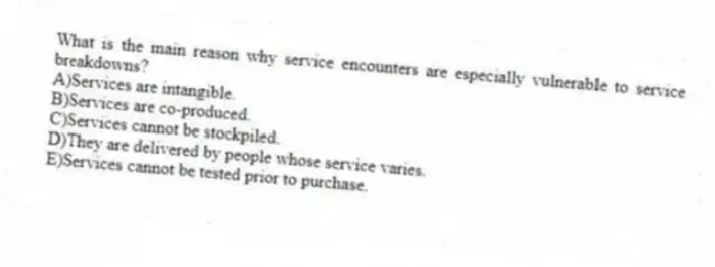 What is the main reason why service encounters are especially vulnerable to service breakdowns?
A)Services are intangible.
B)Services are co-produced.
C)Services cannot be stockpiled.
D)They are delivered by people whose service varies.
E)Services cannot be tested prior to purchase.