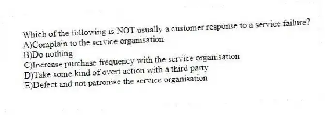 Which of the following is NOT usually a customer response to a service failure?
A)Complain to the service organisation
B)Do nothing
C)Increase purchase frequency with the service organisation
D)Take some kind of overt action with a third party
E)Defect and not patronise the service organisation
