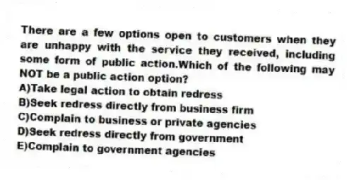 There are a few options open to customers when they are unhappy with the service they received, including some form of public action.Which of the following may NOT be a public action option?
A)Take legal action to obtain redress
B)Seek redress directly from business firm
C)Complain to business or private agencies
D)Seek redress directly from government
E)Complain to government agencies
