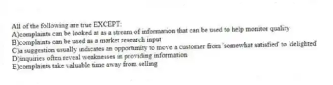 All of the following are true EXCEPT:
A)complaints can be looked at as a stream of information that can be used to help monitor quality
B)complaints can be used as a market research input
C)a suggestion usually indicates an opportunity to move a customer from 'somewhat satisfied' to 'delighted'
D)inquiries often reveal weaknesses in providing information
E)complaints take valuable time away from selling