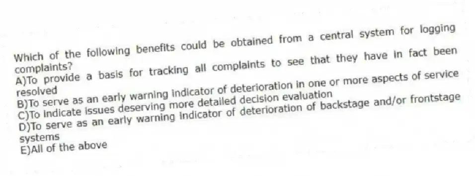 Which of the following benefits could be obtained from a central system for logging complaints?
A)To provide a basis for tracking all complaints to see that they have in fact been resolved
B)To serve as an early warning indicator of deterioration in one or more aspects of service
C)To indicate issues deserving more detailed decision evaluation
D)To serve as an early warning indicator of deterioration of backstage and/or frontstage systems
E)All of the above