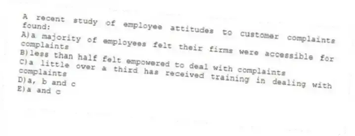 A recent study of employee attitudes to customer complaints found:
A)a majority of employees felt their firms were accessible for complaints
B)less than half felt empowered to deal with complaints
C)a little over a third has received training in dealing with complaints
D)a, b and c
E)a and c