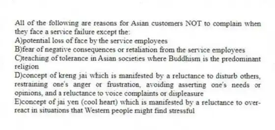 All of the following are reasons for Asian customers NOT to complain when they face a service failure except the:
A)potential loss of face by the service employees
B)fear of negative consequences or retaliation from the service employees
C)teaching of tolerance in Asian societies where Buddhism is the predominant religion
D)concept of kreng jai which is manifested by a reluctance to disturb others, restraining one's anger or frustration, avoiding asserting one's needs or opinions, and a reluctance to voice complaints or displeasure
E)concept of jai yen (cool heart) which is manifested by a reluctance to over-react in situations that Western people might find stressful