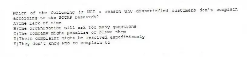 Which of the following is NOT a reason why dissatisfied customers don't complain according to the SOCAP research?
A)The lack of time
B)The organisation will ask too many questions
C)The company might penalise or blame them
D)Their complaint might be resolved expeditiously
E)They don't know who to complain to