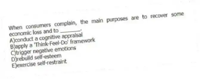 When consumers complain, the main purposes are to recover some economic loss and to _______.
A)conduct a cognitive appraisal
B)apply a 'Think-Feel-Do' framework
C)trigger negative emotions
D)rebuild self-esteem
E)exercise self-restraint