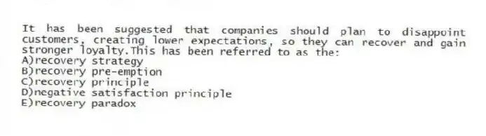 It has been suggested that companies should plan to disappoint customers, creating lower expectations, so they can recover and gain stronger loyalty.This has been referred to as the:
A)recovery strategy
B)recovery pre-emption
C)recovery principle
D)negative satisfaction principle
E)recovery paradox