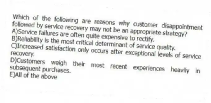 Which of the following are reasons why customer disappointment followed by service recovery may not be an appropriate strategy?
A)Service failures are often quite expensive to rectify.
B)Reliability is the most critical determinant of service quality.
C)Increased satisfaction only occurs after exceptional levels of service recovery.
D)Customers weigh their most recent experiences heavily in subsequent purchases.
E)All of the above