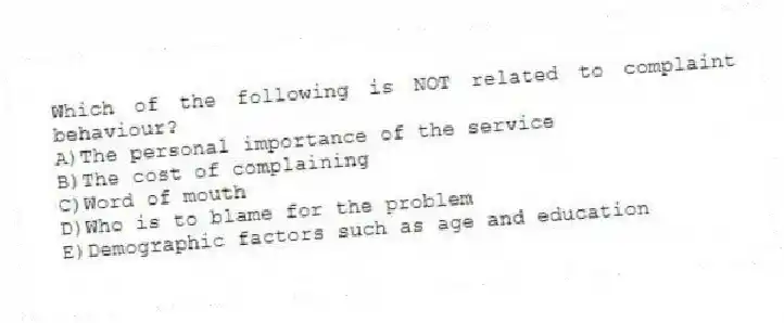 Which of the following is NOT related to complaint behaviour?
A)The personal importance of the service
B)The cost of complaining
C)Word of mouth
D)Who is to blame for the problem
E)Demographic factors such as age and education
