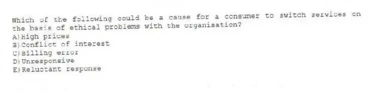 Which of the following could be a cause for a consumer to switch services on the basis of ethical problems with the organisation?
A)High prices
B)Conflict of interest
C)Billing error
D)Unresponsive
E)Reluctant response