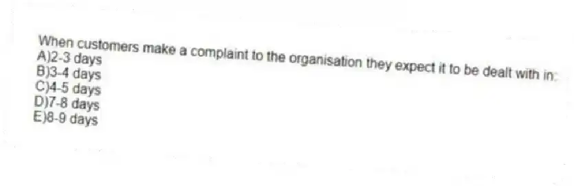 When customers make a complaint to the organisation they expect it to be dealt with in:
A)2-3 days
B)3-4 days
C)4-5 days
D)7-8 days
E)8-9 days