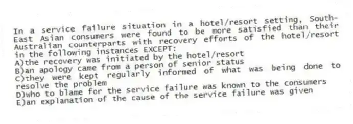In a service failure situation in a hotel/resort setting, South-East Asian consumers were found to be more satisfied than their Australian counterparts with recovery efforts of the hotel/resort in the following instances EXCEPT:
A)the recovery was initiated by the hotel/resort
B)an apology came from a person of senior status
C)they were kept regularly informed of what was being done to resolve the problem
D)who to blame for the service failure was known to the consumers
E)an explanation of the cause of the service failure was given