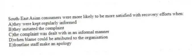 South-East Asian consumers were more likely to be more satisfied with recovery efforts when:
A)they were kept regularly informed
B)they initiated the complaint
C)the complaint was dealt with in an informal manner
D)when blame could be attributed to the organisation
E)frontline staff make an apology