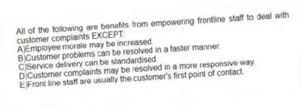All of the following are benefits from empowering frontline staff to deal with customer complaints EXCEPT:
A)Employee morale may be increased.
B)Customer problems can be resolved in a faster manner.
C)Service delivery can be standardised.
D)Customer complaints may be resolved in a more responsive way.
E)Front line staff are usually the customer's first point of contact.