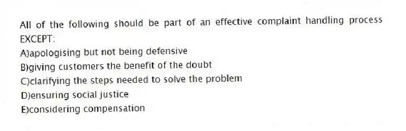 All of the following should be part of an effective complaint handling process EXCEPT:
A)apologising but not being defensive
B)giving customers the benefit of the doubt
C)clarifying the steps needed to solve the problem
D)ensuring social justice
E)considering compensation