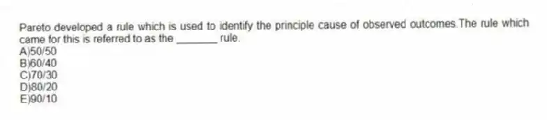 Pareto developed a rule which is used to identify the principle cause of observed outcomes.The rule which came for this is referred to as the _______ rule.
A)50/50
B)60/40
C)70/30
D)80/20
E)90/10