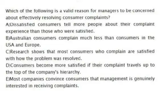 Which of the following is a valid reason for managers to be concerned about effectively resolving consumer complaints?
A)Dissatisfied consumers tell more people about their complaint experience than those who were satisfied.
B)Australian consumers complain much less than consumers in the USA and Europe.
C)Research shows that most consumers who complain are satisfied with how the problem was resolved.
D)Consumers become more satisfied if their complaint travels up to the top of the company's hierarchy.
E)Most companies convince consumers that management is genuinely interested in receiving complaints.