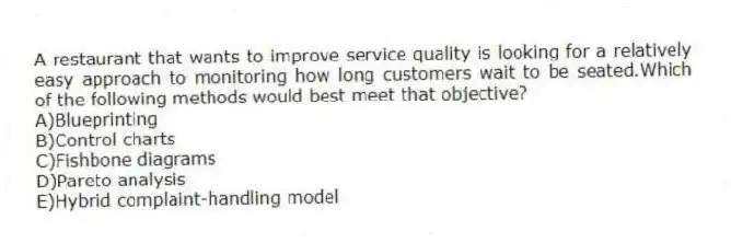 A restaurant that wants to improve service quality is looking for a relatively easy approach to monitoring how long customers wait to be seated.Which of the following methods would best meet that objective?
A)Blueprinting
B)Control charts
C)Fishbone diagrams
D)Pareto analysis
E)Hybrid complaint-handling model
