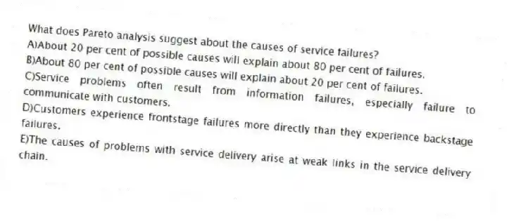 What does Pareto analysis suggest about the causes of service failures?
A)About 20 per cent of possible causes will explain about 80 per cent of failures.
B)About 80 per cent of possible causes will explain about 20 per cent of failures.
C)Service problems often result from information failures, especially failure to communicate with customers.
D)Customers experience frontstage failures more directly than they experience backstage failures.
E)The causes of problems with service delivery arise at weak links in the service delivery chain.