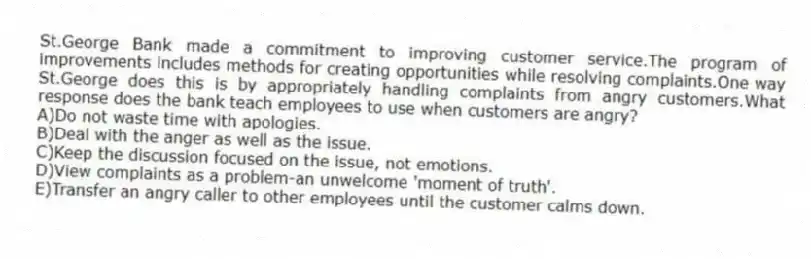 St.George Bank made a commitment to improving customer service.The program of improvements includes methods for creating opportunities while resolving complaints.One way St.George does this is by appropriately handling complaints from angry customers.What response does the bank teach employees to use when customers are angry?
A)Do not waste time with apologies.
B)Deal with the anger as well as the issue.
C)Keep the discussion focused on the issue, not emotions.
D)View complaints as a problem-an unwelcome 'moment of truth'.
E)Transfer an angry caller to other employees until the customer calms down.