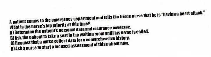 A patient comes to the emergency department and tells the triage nurse that he is "having a heart attack." What is the nurse's top priority at this time?
A) Determine the patient's personal data and insurance coverage.
B) Ask the patient to take a seat in the waiting room until his name is called.
C) Request that a nurse collect data for a comprehensive history.
D) Ask a nurse to start a focused assessment of this patient now.