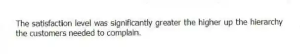 The satisfaction level was significantly greater the higher up the hierarchy the customers needed to complain.