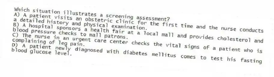 Which situation illustrates a screening assessment?
A) A patient visits an obstetric clinic for the first time and the nurse conducts a detailed history and physical examination.
B) A hospital sponsors a health fair at a local mall and provides cholesterol and blood pressure checks to mall patrons.
C) The nurse in an urgent care center checks the vital signs of a patient who is complaining of leg pain.
D) A patient newly diagnosed with diabetes mellitus comes to test his fasting blood glucose level.