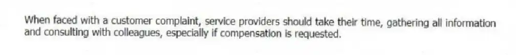 When faced with a customer complaint, service providers should take their time, gathering all information and consulting with colleagues, especially if compensation is requested.