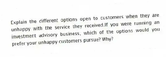 Explain the different options open to customers when they are unhappy with the service they received.If you were running an investment advisory business, which of the options would you prefer your unhappy customers pursue? Why?