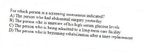For which person is a screening assessment indicated?
A) The person who had abdominal surgery yesterday
B) The person who is unaware of his high serum glucose levels
C) The person who is being admitted to a long-term care facility
D) The person who is beginning rehabilitation after a knee replacement