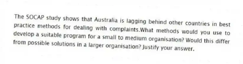 The SOCAP study shows that Australia is lagging behind other countries in best practice methods for dealing with complaints.What methods would you use to develop a suitable program for a small to medium organisation? Would this differ from possible solutions in a larger organisation? Justify your answer.