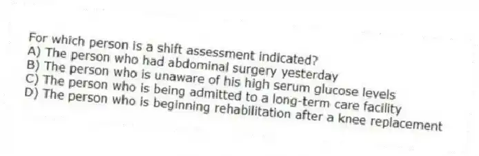 For which person is a shift assessment indicated?
A) The person who had abdominal surgery yesterday
B) The person who is unaware of his high serum glucose levels
C) The person who is being admitted to a long-term care facility
D) The person who is beginning rehabilitation after a knee replacement