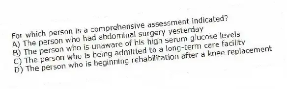 For which person is a comprehensive assessment indicated?
A) The person who had abdominal surgery yesterday
B) The person who is unaware of his high serum glucose levels
C) The person who is being admitted to a long-term care facility
D) The person who is beginning rehabilitation after a knee replacement