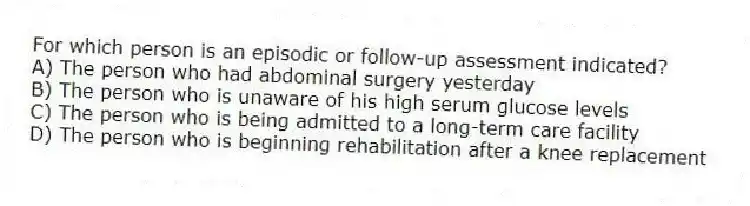 For which person is an episodic or follow-up assessment indicated?
A) The person who had abdominal surgery yesterday
B) The person who is unaware of his high serum glucose levels
C) The person who is being admitted to a long-term care facility
D) The person who is beginning rehabilitation after a knee replacement